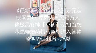 《最新重磅新瓜速吃》万元定制网易CC星秀人气风骚万人迷极品女神【小初】私拍首次水晶棒爆菊特写整根进入各种嗲叫骚话刺激~炸裂