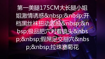 第一美腿175CM大长腿小姐姐激情诱惑&nbsp;&nbsp;开档黑丝袜扭动屁股&nbsp;&nbsp;极品肥穴对着镜头&nbsp;&nbsp;假屌足交掰穴&nbsp;&nbsp;拉珠塞菊花