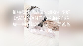 推特疯传播放量火爆女神少妇LYAINEVAN日常啪啪啪自拍集一抽插就淫叫喊“不要爸爸”呻吟声太骚了