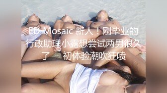 ED Mosaic 新人！刚毕业的行政助理小露想尝试两男很久了❤️初体验潮吹狂喷