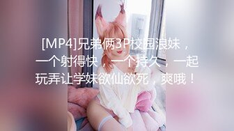 [MP4]兄弟俩3P校园浪妹，一个射得快，一个持久，一起玩弄让学妹欲仙欲死，爽哦！