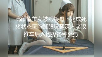 高颜值美女被眼镜哥下药成死猪状态玩胸翻眼玩腿深入老汉推车后入抱操各种姿势