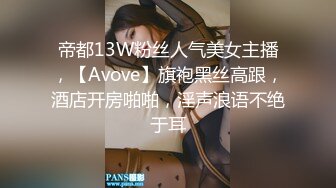 帝都13W粉丝人气美女主播，【Avove】旗袍黑丝高跟，酒店开房啪啪，淫声浪语不绝于耳