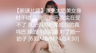 【新速片遞】漂亮大奶美女身材不错 在房间紫薇 我实在受不了 就把假鸡吧换成我的真鸡巴 操的连连高潮 射了她一奶子 [632MB/MP4/14:30]