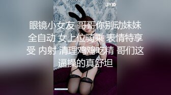 眼镜小女友 哥哥你别动妹妹全自动 女上位骑乘 表情特享受 内射 清理鸡鸡吃精 哥们这逼操的真舒坦