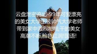 云盘泄密流出-99年可爱漂亮的美女大学生被帅气大学老师带到家中激烈啪啪,干的美女高潮不断,脸色红润!国语!