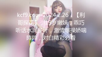 kcf9.com-2024.2.26，【利哥探花】，19岁嫩妹，乖巧听话水润多汁，激情爆操娇喘阵阵，对白精彩必看