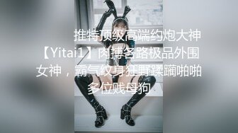 ⚫️⚫️推特顶级高端约炮大神【Yitai1】肉搏各路极品外围女神，霸气纹身狂野蹂躏啪啪多位贱母狗