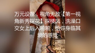 万元设备，视角无敌【第一视角新秀探花】探楼凤，洗澡口交女上后入啪啪，给你身临其境的感觉