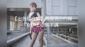 【出各种合集】情趣酒店约操女护士欲求不满