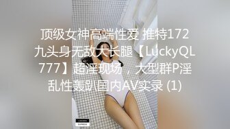 顶级女神高端性爱 推特172九头身无敌大长腿【LuckyQL777】超淫现场，大型群P淫乱性轰趴国内AV实录 (1)