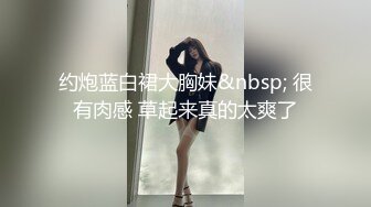 约炮蓝白裙大胸妹&nbsp; 很有肉感 草起来真的太爽了