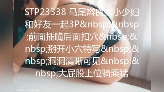 STP23338 马尾辫良家小少妇和好友一起3P&nbsp;&nbsp;前面插嘴后面扣穴&nbsp;&nbsp;掰开小穴特写&nbsp;&nbsp;洞洞清晰可见&nbsp;&nbsp;大屁股上位骑乘猛