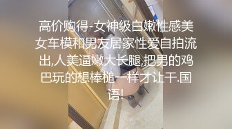 高价购得-女神级白嫩性感美女车模和男友居家性爱自拍流出,人美逼嫩大长腿,把男的鸡巴玩的想棒槌一样才让干.国语!