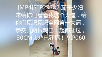 [MP4]STP29382 茄子少妇 来给你们看看我这个大逼，给你们见识见识全网第一大逼，拳交、两根鸡巴一起都插过，30CM大鸡巴狂插！ VIP0600