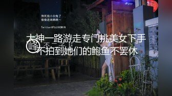 大神一路游走专门挑美女下手 不拍到她们的鲍鱼不罢休