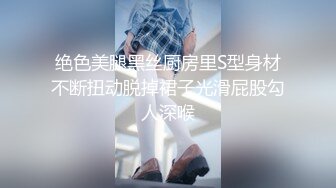 绝色美腿黑丝厨房里S型身材不断扭动脱掉裙子光滑屁股勾人深喉