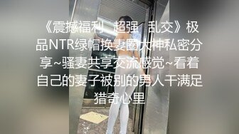 《震撼福利✿超强✿乱交》极品NTR绿帽换妻圈大神私密分享~骚妻共享交流感觉~看着自己的妻子被别的男人干满足猎奇心里