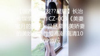 【国产AV首发??星耀】长治传媒情色新作CZ-003《美妻蜜月的爱抚》极品豪乳美娇妻的美妙超爽性爱高潮 高清1080P原版