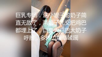 巨乳专场，这小嫂子的奶子简直无敌了，两奶子乳交把鸡巴都埋上了，口交大鸡巴大奶子呼脸，多体位爆草蹂躏