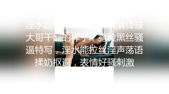 淫水超级多的骚逼激情演绎被大哥干翻的样子，露脸黑丝骚逼特写，淫水能拉丝淫声荡语揉奶抠逼，表情好骚刺激