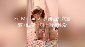 Ed Mosaic 21岁凯西扣穴自慰+酒店一对一激情性爱