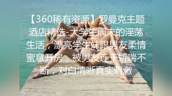 【360稀有资源】罗曼克主题酒店精选-大学生周末的淫荡生活，漂亮学生妹跟男友柔情蜜意开房，被男友连干娇喘不断，对白清晰真实刺激