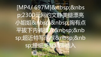 [MP4/ 697M]&nbsp;&nbsp;2300元网约文静美腿漂亮小姐姐&nbsp;&nbsp;胸有点平拔下内裤揉穴&nbsp;&nbsp;超近特写深喉&nbsp;&nbsp;腰细美臀骑乘插入