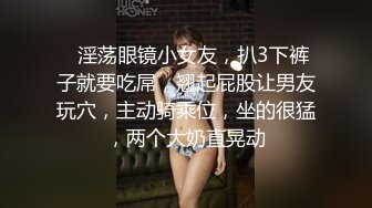 ❤淫荡眼镜小女友，扒3下裤子就要吃屌，翘起屁股让男友玩穴，主动骑乘位，坐的很猛，两个大奶直晃动