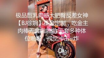 极品巨乳肉感大肥臀反差女神【BJ徐婉】重金定制，吃金主肉棒无套啪啪啪 无套多种体位啪啪，视觉冲击~炸