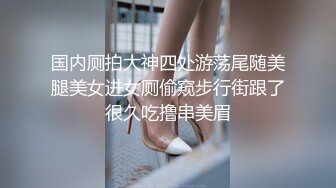 国内厕拍大神四处游荡尾随美腿美女进女厕偷窥步行街跟了很久吃撸串美眉