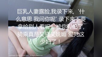 巨乳人妻露脸,我录下来,‘什么意思 我问你呢' 录下来不要拿给别人看呀，被你弄怕了,骑乘真是又骚又妩媚 爱死这少妇了！