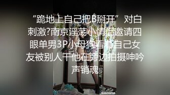 “跪地上自己把B掰开”对白刺激?南京淫荡小情侣邀请四眼单男3P小母狗看着自己女友被别人干他在旁边拍摄呻吟声销魂