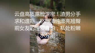 云盘高质露脸泄密！渣男分手求和遭拒，怒曝清纯漂亮翘臀前女友的性爱自拍，私处粉嫩水分足