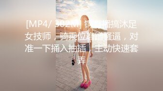 [MP4/ 302M] 钢直播搞沐足女技师，骑乘位磨蹭骚逼，对准一下捅入抽插，主动快速套弄