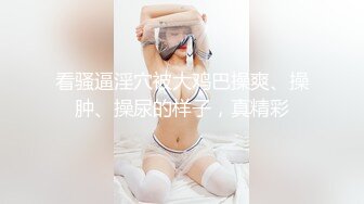 看骚逼淫穴被大鸡巴操爽、操肿、操尿的样子，真精彩