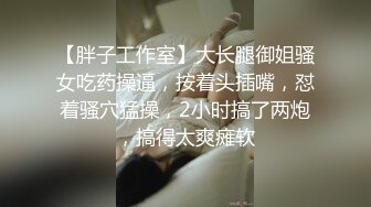 【胖子工作室】大长腿御姐骚女吃药操逼，按着头插嘴，怼着骚穴猛操，2小时搞了两炮，搞得太爽瘫软