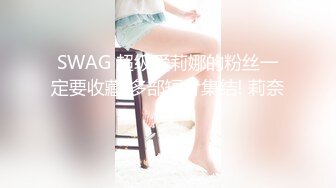 SWAG 超级爱莉娜的粉丝一定要收藏!多部短片集结! 莉奈酱