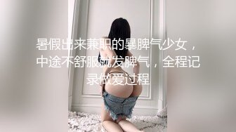 暑假出来兼职的暴脾气少女，中途不舒服就发脾气，全程记录做爱过程