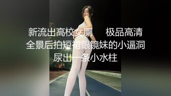 新流出高校女厕❤️极品高清全景后拍短裙眼镜妹的小逼洞尿出一条小水柱