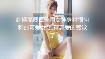 约操高质量外围女神身材很匀称的可爱女生,有恋爱的感觉了