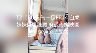 TZ-080.爸气十足EP14.白虎妹妹巨乳细腰.麻豆传媒映画原创伙伴兔子先生