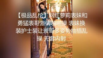 【极品乱伦】网红萝莉表妹和勇猛表哥激情啪啪操 表妹换装护士装让表哥多姿势抽插乱操 无套内射