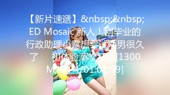 【新片速遞】&nbsp;&nbsp;ED Mosaic 新人！刚毕业的行政助理小露想尝试两男很久了❤️初体验潮吹狂喷[1300M/MP4/01:01:09]