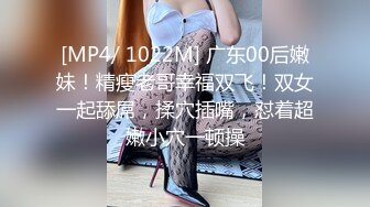 [MP4/ 1022M] 广东00后嫩妹！精瘦老哥幸福双飞！双女一起舔屌，揉穴插嘴，怼着超嫩小穴一顿操