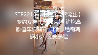 STP22121 【极品高端流出】专约女神土豪级大神 约炮高颜值车模莉莉 口活一绝销魂 操小穴 完美露脸