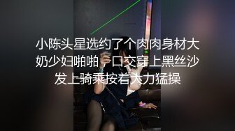 小陈头星选约了个肉肉身材大奶少妇啪啪，口交穿上黑丝沙发上骑乘按着大力猛操