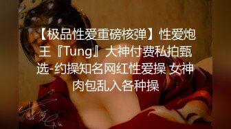 【极品性爱重磅核弹】性爱炮王『Tung』大神付费私拍甄选-约操知名网红性爱操 女神肉包乱入各种操