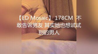 【ED Mosaic】 178CM  不敢告诉男友 其实她也想试试别的男人