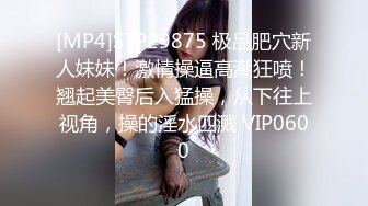 [MP4]STP29875 极品肥穴新人妹妹！激情操逼高潮狂喷！翘起美臀后入猛操，从下往上视角，操的淫水四溅 VIP0600